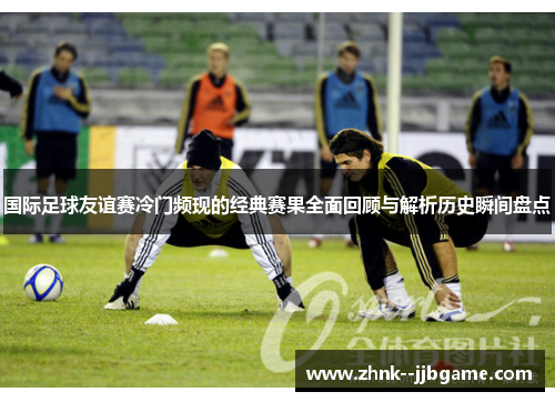 国际足球友谊赛冷门频现的经典赛果全面回顾与解析历史瞬间盘点 国际足球友谊赛冷门频现的经典赛果全面回顾与解析历史瞬间盘点