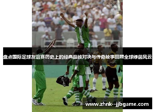 盘点国际足球友谊赛历史上的经典巅峰对决与传奇故事回顾全球绿茵风云 盘点国际足球友谊赛历史上的经典巅峰对决与传奇故事回顾全球绿茵风云