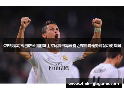 C罗欧冠对阵巴萨关键时刻主宰比赛书写传奇之夜影响走势成就历史瞬间 C罗欧冠对阵巴萨关键时刻主宰比赛书写传奇之夜影响走势成就历史瞬间