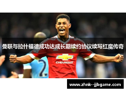 曼联与拉什福德成功达成长期续约协议续写红魔传奇