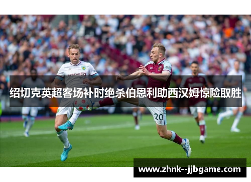 绍切克英超客场补时绝杀伯恩利助西汉姆惊险取胜