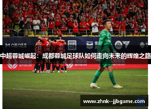 中超蓉城崛起:成都蓉城足球队如何走向未来的辉煌之路 中超蓉城崛起:成都蓉城足球队如何走向未来的辉煌之路