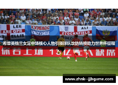 希普英格兰女足中场核心人物引领球队攻防转换助力世界杯征程 希普英格兰女足中场核心人物引领球队攻防转换助力世界杯征程