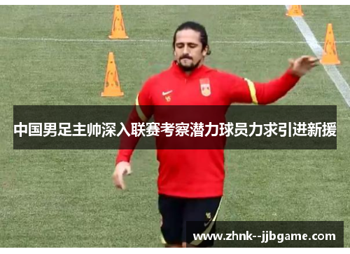 中国男足主帅深入联赛考察潜力球员力求引进新援