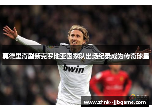 莫德里奇刷新克罗地亚国家队出场纪录成为传奇球星