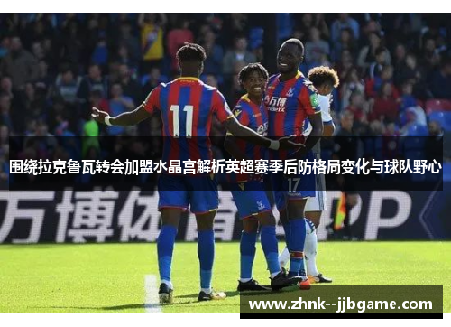 围绕拉克鲁瓦转会加盟水晶宫解析英超赛季后防格局变化与球队野心 围绕拉克鲁瓦转会加盟水晶宫解析英超赛季后防格局变化与球队野心